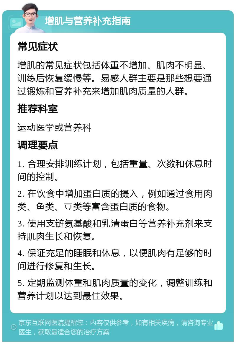 增肌与营养补充指南 常见症状 增肌的常见症状包括体重不增加、肌肉不明显、训练后恢复缓慢等。易感人群主要是那些想要通过锻炼和营养补充来增加肌肉质量的人群。 推荐科室 运动医学或营养科 调理要点 1. 合理安排训练计划，包括重量、次数和休息时间的控制。 2. 在饮食中增加蛋白质的摄入，例如通过食用肉类、鱼类、豆类等富含蛋白质的食物。 3. 使用支链氨基酸和乳清蛋白等营养补充剂来支持肌肉生长和恢复。 4. 保证充足的睡眠和休息，以便肌肉有足够的时间进行修复和生长。 5. 定期监测体重和肌肉质量的变化，调整训练和营养计划以达到最佳效果。