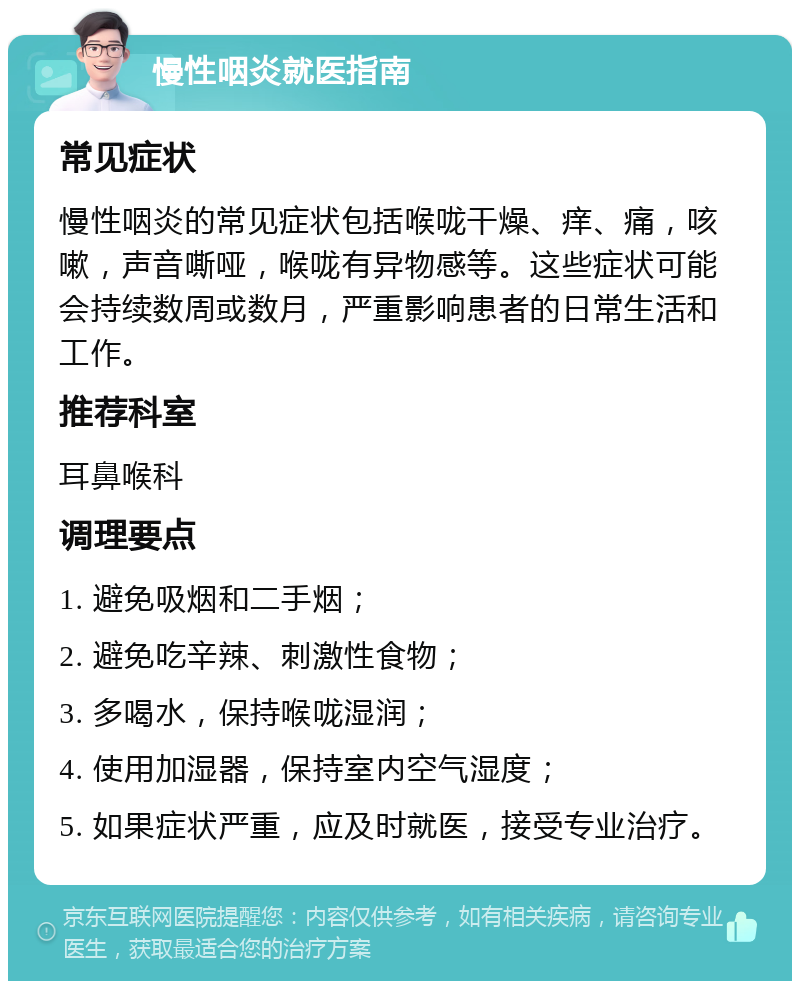 慢性咽炎就医指南 常见症状 慢性咽炎的常见症状包括喉咙干燥、痒、痛，咳嗽，声音嘶哑，喉咙有异物感等。这些症状可能会持续数周或数月，严重影响患者的日常生活和工作。 推荐科室 耳鼻喉科 调理要点 1. 避免吸烟和二手烟； 2. 避免吃辛辣、刺激性食物； 3. 多喝水，保持喉咙湿润； 4. 使用加湿器，保持室内空气湿度； 5. 如果症状严重，应及时就医，接受专业治疗。