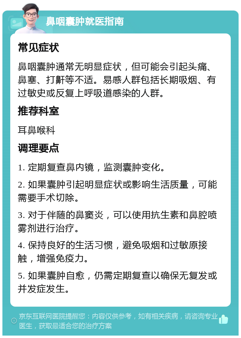 鼻咽囊肿就医指南 常见症状 鼻咽囊肿通常无明显症状，但可能会引起头痛、鼻塞、打鼾等不适。易感人群包括长期吸烟、有过敏史或反复上呼吸道感染的人群。 推荐科室 耳鼻喉科 调理要点 1. 定期复查鼻内镜，监测囊肿变化。 2. 如果囊肿引起明显症状或影响生活质量，可能需要手术切除。 3. 对于伴随的鼻窦炎，可以使用抗生素和鼻腔喷雾剂进行治疗。 4. 保持良好的生活习惯，避免吸烟和过敏原接触，增强免疫力。 5. 如果囊肿自愈，仍需定期复查以确保无复发或并发症发生。