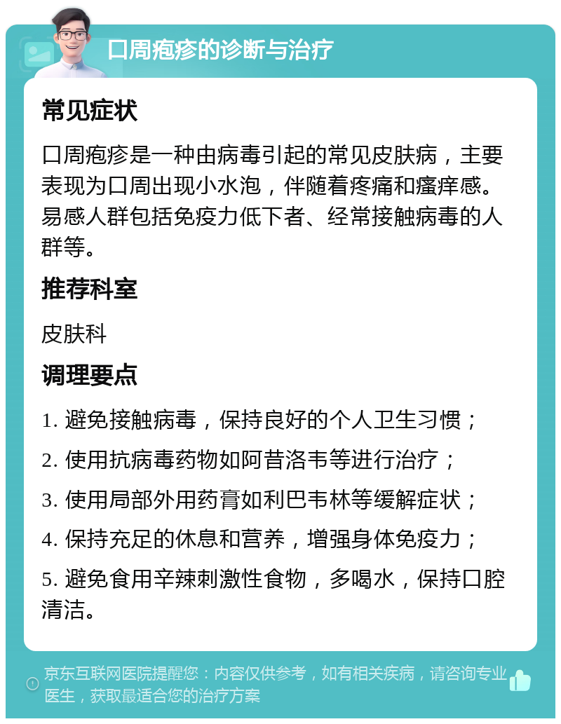 口周疱疹的诊断与治疗 常见症状 口周疱疹是一种由病毒引起的常见皮肤病，主要表现为口周出现小水泡，伴随着疼痛和瘙痒感。易感人群包括免疫力低下者、经常接触病毒的人群等。 推荐科室 皮肤科 调理要点 1. 避免接触病毒，保持良好的个人卫生习惯； 2. 使用抗病毒药物如阿昔洛韦等进行治疗； 3. 使用局部外用药膏如利巴韦林等缓解症状； 4. 保持充足的休息和营养，增强身体免疫力； 5. 避免食用辛辣刺激性食物，多喝水，保持口腔清洁。