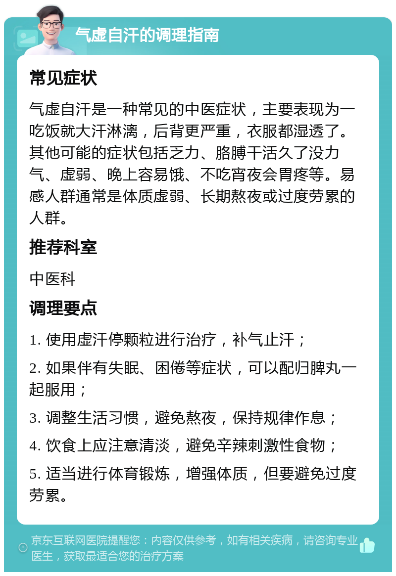 气虚自汗的调理指南 常见症状 气虚自汗是一种常见的中医症状，主要表现为一吃饭就大汗淋漓，后背更严重，衣服都湿透了。其他可能的症状包括乏力、胳膊干活久了没力气、虚弱、晚上容易饿、不吃宵夜会胃疼等。易感人群通常是体质虚弱、长期熬夜或过度劳累的人群。 推荐科室 中医科 调理要点 1. 使用虚汗停颗粒进行治疗，补气止汗； 2. 如果伴有失眠、困倦等症状，可以配归脾丸一起服用； 3. 调整生活习惯，避免熬夜，保持规律作息； 4. 饮食上应注意清淡，避免辛辣刺激性食物； 5. 适当进行体育锻炼，增强体质，但要避免过度劳累。