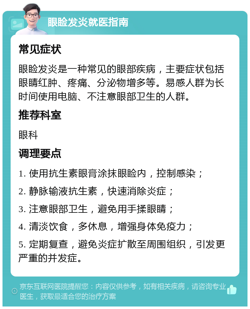 眼睑发炎就医指南 常见症状 眼睑发炎是一种常见的眼部疾病，主要症状包括眼睛红肿、疼痛、分泌物增多等。易感人群为长时间使用电脑、不注意眼部卫生的人群。 推荐科室 眼科 调理要点 1. 使用抗生素眼膏涂抹眼睑内，控制感染； 2. 静脉输液抗生素，快速消除炎症； 3. 注意眼部卫生，避免用手揉眼睛； 4. 清淡饮食，多休息，增强身体免疫力； 5. 定期复查，避免炎症扩散至周围组织，引发更严重的并发症。