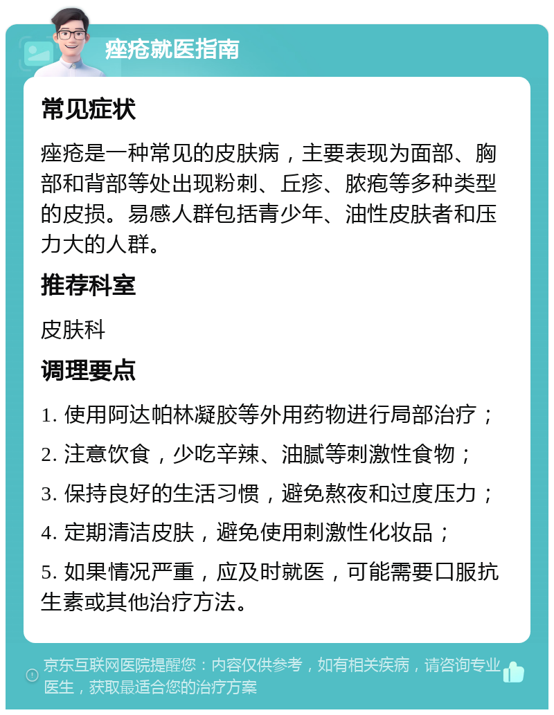 痤疮就医指南 常见症状 痤疮是一种常见的皮肤病，主要表现为面部、胸部和背部等处出现粉刺、丘疹、脓疱等多种类型的皮损。易感人群包括青少年、油性皮肤者和压力大的人群。 推荐科室 皮肤科 调理要点 1. 使用阿达帕林凝胶等外用药物进行局部治疗； 2. 注意饮食，少吃辛辣、油腻等刺激性食物； 3. 保持良好的生活习惯，避免熬夜和过度压力； 4. 定期清洁皮肤，避免使用刺激性化妆品； 5. 如果情况严重，应及时就医，可能需要口服抗生素或其他治疗方法。