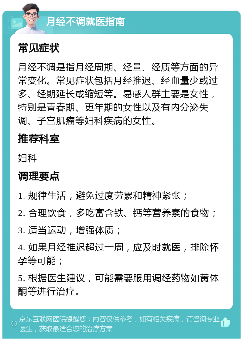 月经不调就医指南 常见症状 月经不调是指月经周期、经量、经质等方面的异常变化。常见症状包括月经推迟、经血量少或过多、经期延长或缩短等。易感人群主要是女性，特别是青春期、更年期的女性以及有内分泌失调、子宫肌瘤等妇科疾病的女性。 推荐科室 妇科 调理要点 1. 规律生活，避免过度劳累和精神紧张； 2. 合理饮食，多吃富含铁、钙等营养素的食物； 3. 适当运动，增强体质； 4. 如果月经推迟超过一周，应及时就医，排除怀孕等可能； 5. 根据医生建议，可能需要服用调经药物如黄体酮等进行治疗。