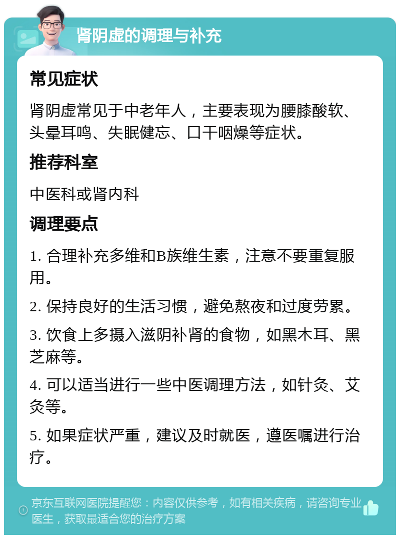 肾阴虚的调理与补充 常见症状 肾阴虚常见于中老年人，主要表现为腰膝酸软、头晕耳鸣、失眠健忘、口干咽燥等症状。 推荐科室 中医科或肾内科 调理要点 1. 合理补充多维和B族维生素，注意不要重复服用。 2. 保持良好的生活习惯，避免熬夜和过度劳累。 3. 饮食上多摄入滋阴补肾的食物，如黑木耳、黑芝麻等。 4. 可以适当进行一些中医调理方法，如针灸、艾灸等。 5. 如果症状严重，建议及时就医，遵医嘱进行治疗。