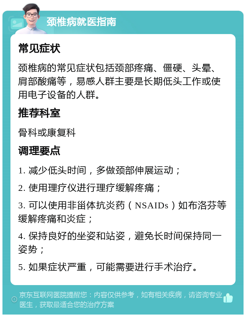 颈椎病就医指南 常见症状 颈椎病的常见症状包括颈部疼痛、僵硬、头晕、肩部酸痛等，易感人群主要是长期低头工作或使用电子设备的人群。 推荐科室 骨科或康复科 调理要点 1. 减少低头时间，多做颈部伸展运动； 2. 使用理疗仪进行理疗缓解疼痛； 3. 可以使用非甾体抗炎药（NSAIDs）如布洛芬等缓解疼痛和炎症； 4. 保持良好的坐姿和站姿，避免长时间保持同一姿势； 5. 如果症状严重，可能需要进行手术治疗。