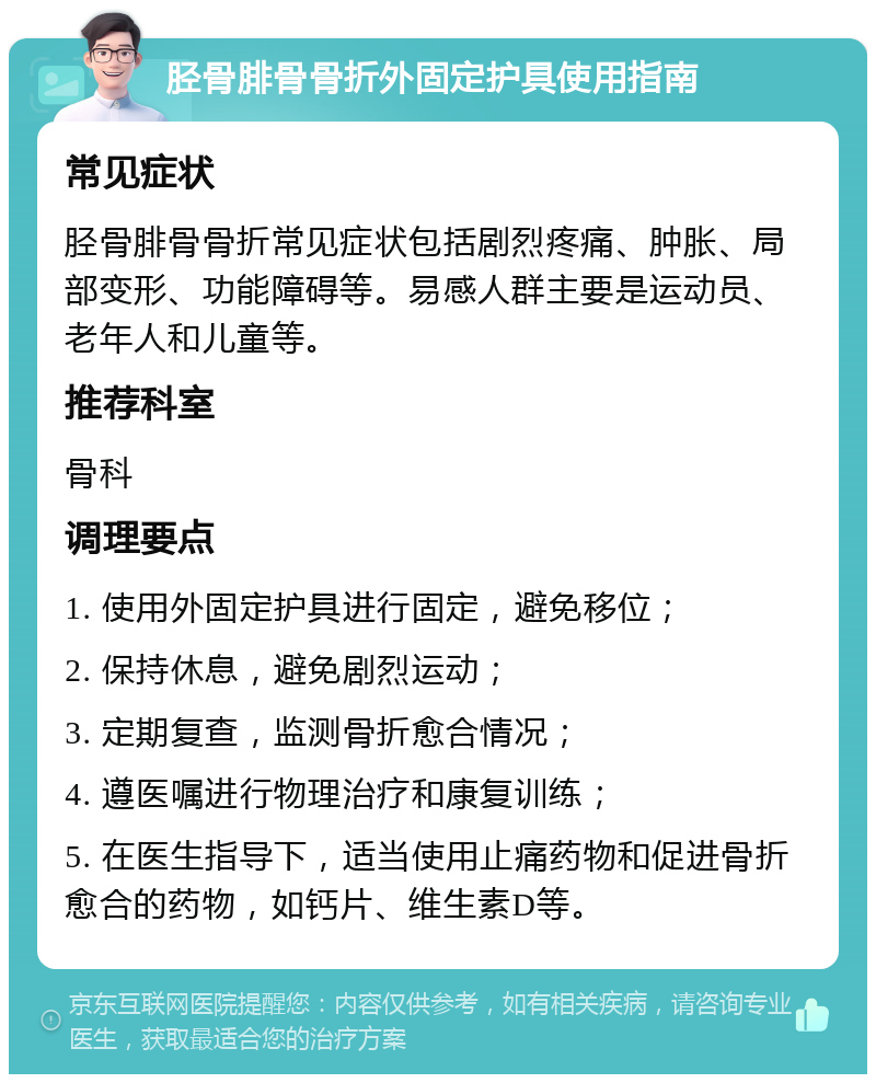 胫骨腓骨骨折外固定护具使用指南 常见症状 胫骨腓骨骨折常见症状包括剧烈疼痛、肿胀、局部变形、功能障碍等。易感人群主要是运动员、老年人和儿童等。 推荐科室 骨科 调理要点 1. 使用外固定护具进行固定，避免移位； 2. 保持休息，避免剧烈运动； 3. 定期复查，监测骨折愈合情况； 4. 遵医嘱进行物理治疗和康复训练； 5. 在医生指导下，适当使用止痛药物和促进骨折愈合的药物，如钙片、维生素D等。