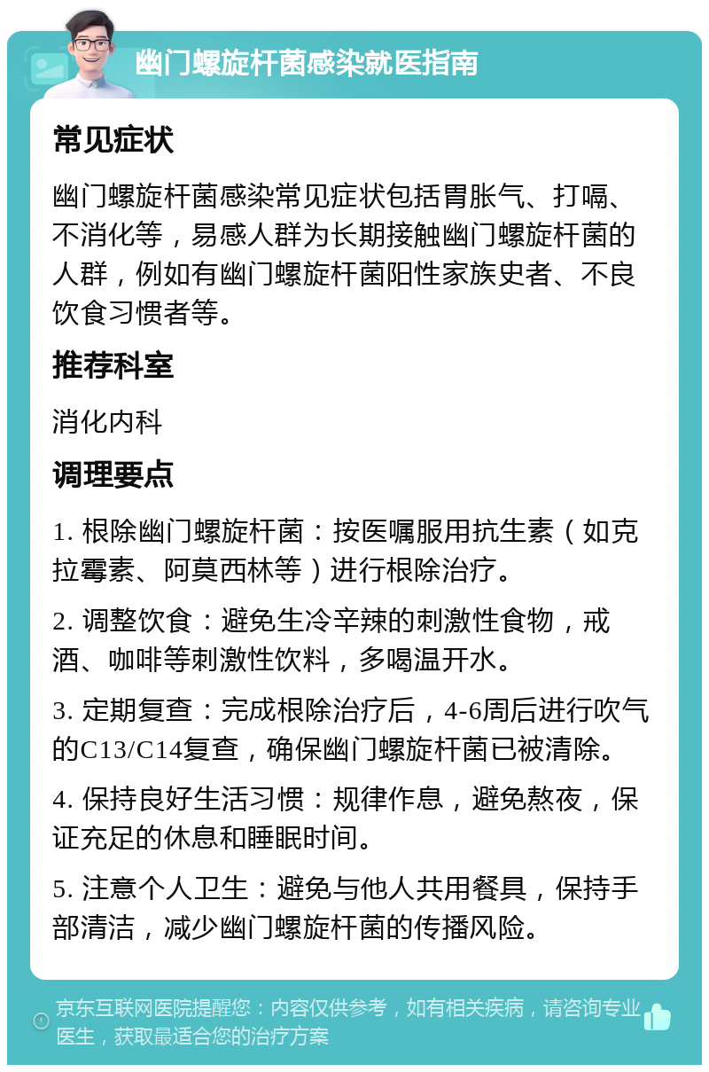 幽门螺旋杆菌感染就医指南 常见症状 幽门螺旋杆菌感染常见症状包括胃胀气、打嗝、不消化等，易感人群为长期接触幽门螺旋杆菌的人群，例如有幽门螺旋杆菌阳性家族史者、不良饮食习惯者等。 推荐科室 消化内科 调理要点 1. 根除幽门螺旋杆菌：按医嘱服用抗生素（如克拉霉素、阿莫西林等）进行根除治疗。 2. 调整饮食：避免生冷辛辣的刺激性食物，戒酒、咖啡等刺激性饮料，多喝温开水。 3. 定期复查：完成根除治疗后，4-6周后进行吹气的C13/C14复查，确保幽门螺旋杆菌已被清除。 4. 保持良好生活习惯：规律作息，避免熬夜，保证充足的休息和睡眠时间。 5. 注意个人卫生：避免与他人共用餐具，保持手部清洁，减少幽门螺旋杆菌的传播风险。