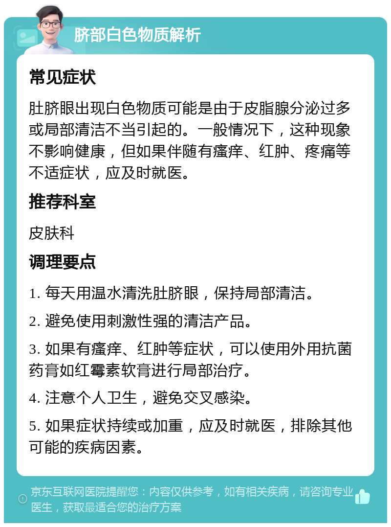 脐部白色物质解析 常见症状 肚脐眼出现白色物质可能是由于皮脂腺分泌过多或局部清洁不当引起的。一般情况下，这种现象不影响健康，但如果伴随有瘙痒、红肿、疼痛等不适症状，应及时就医。 推荐科室 皮肤科 调理要点 1. 每天用温水清洗肚脐眼，保持局部清洁。 2. 避免使用刺激性强的清洁产品。 3. 如果有瘙痒、红肿等症状，可以使用外用抗菌药膏如红霉素软膏进行局部治疗。 4. 注意个人卫生，避免交叉感染。 5. 如果症状持续或加重，应及时就医，排除其他可能的疾病因素。