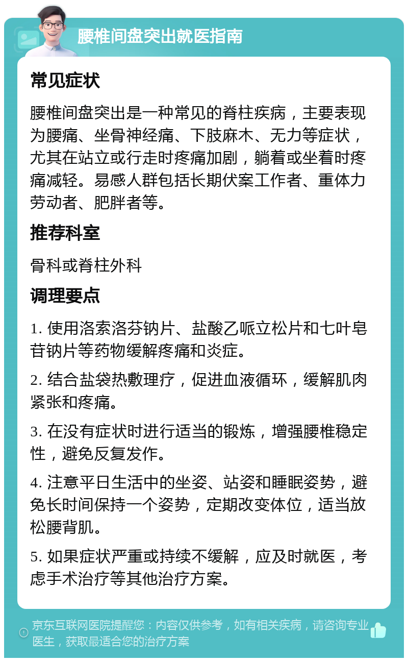 腰椎间盘突出就医指南 常见症状 腰椎间盘突出是一种常见的脊柱疾病，主要表现为腰痛、坐骨神经痛、下肢麻木、无力等症状，尤其在站立或行走时疼痛加剧，躺着或坐着时疼痛减轻。易感人群包括长期伏案工作者、重体力劳动者、肥胖者等。 推荐科室 骨科或脊柱外科 调理要点 1. 使用洛索洛芬钠片、盐酸乙哌立松片和七叶皂苷钠片等药物缓解疼痛和炎症。 2. 结合盐袋热敷理疗，促进血液循环，缓解肌肉紧张和疼痛。 3. 在没有症状时进行适当的锻炼，增强腰椎稳定性，避免反复发作。 4. 注意平日生活中的坐姿、站姿和睡眠姿势，避免长时间保持一个姿势，定期改变体位，适当放松腰背肌。 5. 如果症状严重或持续不缓解，应及时就医，考虑手术治疗等其他治疗方案。