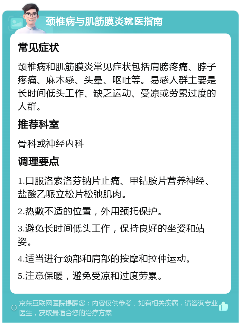 颈椎病与肌筋膜炎就医指南 常见症状 颈椎病和肌筋膜炎常见症状包括肩膀疼痛、脖子疼痛、麻木感、头晕、呕吐等。易感人群主要是长时间低头工作、缺乏运动、受凉或劳累过度的人群。 推荐科室 骨科或神经内科 调理要点 1.口服洛索洛芬钠片止痛、甲钴胺片营养神经、盐酸乙哌立松片松弛肌肉。 2.热敷不适的位置，外用颈托保护。 3.避免长时间低头工作，保持良好的坐姿和站姿。 4.适当进行颈部和肩部的按摩和拉伸运动。 5.注意保暖，避免受凉和过度劳累。