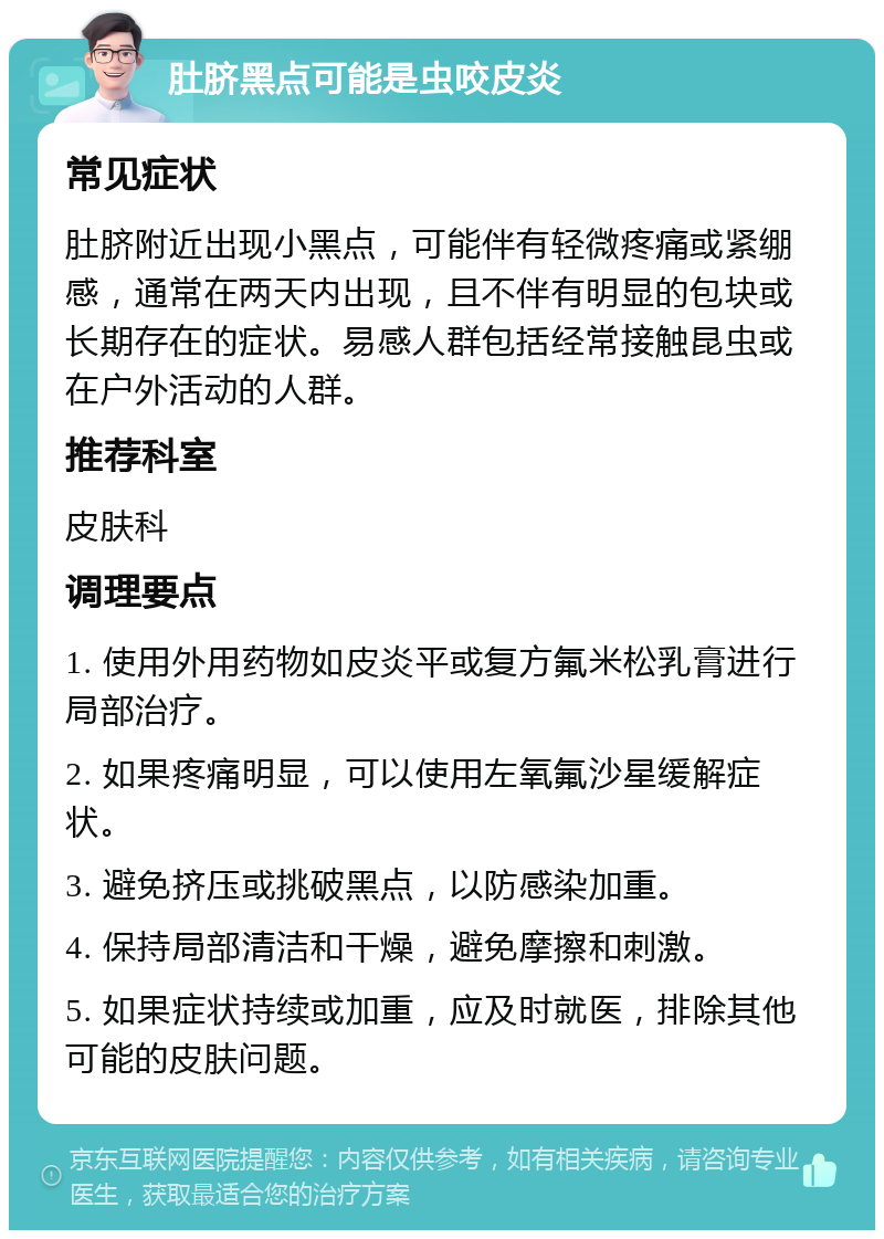 肚脐黑点可能是虫咬皮炎 常见症状 肚脐附近出现小黑点，可能伴有轻微疼痛或紧绷感，通常在两天内出现，且不伴有明显的包块或长期存在的症状。易感人群包括经常接触昆虫或在户外活动的人群。 推荐科室 皮肤科 调理要点 1. 使用外用药物如皮炎平或复方氟米松乳膏进行局部治疗。 2. 如果疼痛明显，可以使用左氧氟沙星缓解症状。 3. 避免挤压或挑破黑点，以防感染加重。 4. 保持局部清洁和干燥，避免摩擦和刺激。 5. 如果症状持续或加重，应及时就医，排除其他可能的皮肤问题。