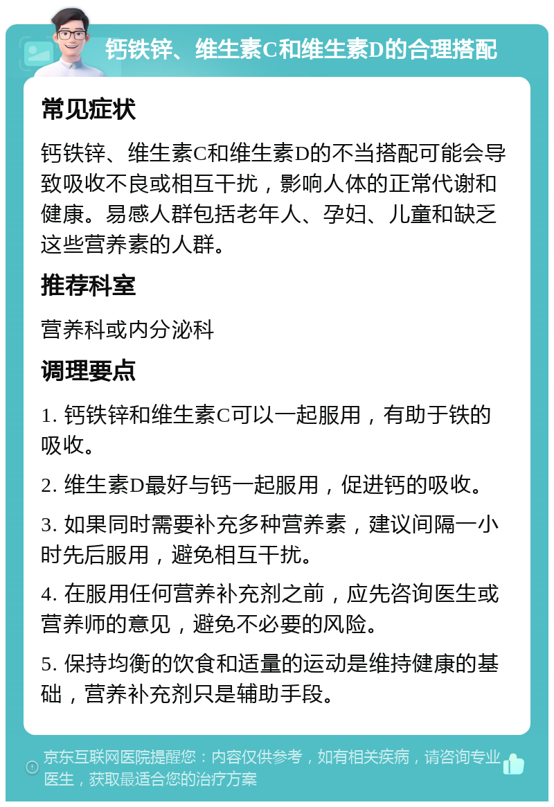 钙铁锌、维生素C和维生素D的合理搭配 常见症状 钙铁锌、维生素C和维生素D的不当搭配可能会导致吸收不良或相互干扰，影响人体的正常代谢和健康。易感人群包括老年人、孕妇、儿童和缺乏这些营养素的人群。 推荐科室 营养科或内分泌科 调理要点 1. 钙铁锌和维生素C可以一起服用，有助于铁的吸收。 2. 维生素D最好与钙一起服用，促进钙的吸收。 3. 如果同时需要补充多种营养素，建议间隔一小时先后服用，避免相互干扰。 4. 在服用任何营养补充剂之前，应先咨询医生或营养师的意见，避免不必要的风险。 5. 保持均衡的饮食和适量的运动是维持健康的基础，营养补充剂只是辅助手段。