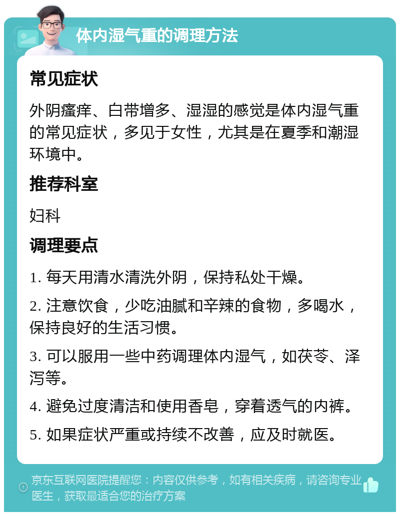 体内湿气重的调理方法 常见症状 外阴瘙痒、白带增多、湿湿的感觉是体内湿气重的常见症状，多见于女性，尤其是在夏季和潮湿环境中。 推荐科室 妇科 调理要点 1. 每天用清水清洗外阴，保持私处干燥。 2. 注意饮食，少吃油腻和辛辣的食物，多喝水，保持良好的生活习惯。 3. 可以服用一些中药调理体内湿气，如茯苓、泽泻等。 4. 避免过度清洁和使用香皂，穿着透气的内裤。 5. 如果症状严重或持续不改善，应及时就医。