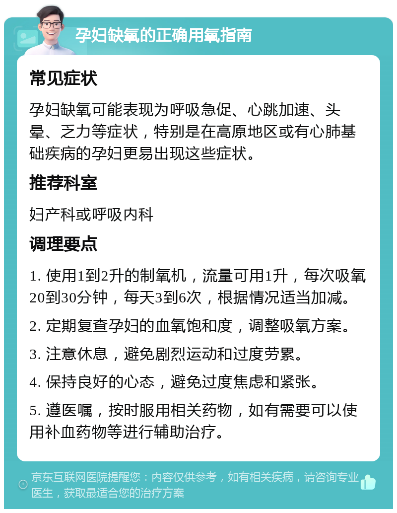 孕妇缺氧的正确用氧指南 常见症状 孕妇缺氧可能表现为呼吸急促、心跳加速、头晕、乏力等症状，特别是在高原地区或有心肺基础疾病的孕妇更易出现这些症状。 推荐科室 妇产科或呼吸内科 调理要点 1. 使用1到2升的制氧机，流量可用1升，每次吸氧20到30分钟，每天3到6次，根据情况适当加减。 2. 定期复查孕妇的血氧饱和度，调整吸氧方案。 3. 注意休息，避免剧烈运动和过度劳累。 4. 保持良好的心态，避免过度焦虑和紧张。 5. 遵医嘱，按时服用相关药物，如有需要可以使用补血药物等进行辅助治疗。