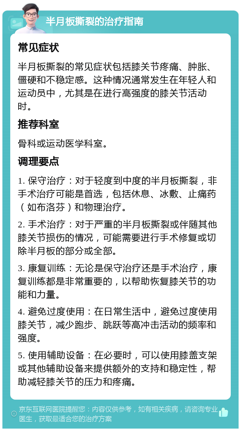 半月板撕裂的治疗指南 常见症状 半月板撕裂的常见症状包括膝关节疼痛、肿胀、僵硬和不稳定感。这种情况通常发生在年轻人和运动员中，尤其是在进行高强度的膝关节活动时。 推荐科室 骨科或运动医学科室。 调理要点 1. 保守治疗：对于轻度到中度的半月板撕裂，非手术治疗可能是首选，包括休息、冰敷、止痛药（如布洛芬）和物理治疗。 2. 手术治疗：对于严重的半月板撕裂或伴随其他膝关节损伤的情况，可能需要进行手术修复或切除半月板的部分或全部。 3. 康复训练：无论是保守治疗还是手术治疗，康复训练都是非常重要的，以帮助恢复膝关节的功能和力量。 4. 避免过度使用：在日常生活中，避免过度使用膝关节，减少跑步、跳跃等高冲击活动的频率和强度。 5. 使用辅助设备：在必要时，可以使用膝盖支架或其他辅助设备来提供额外的支持和稳定性，帮助减轻膝关节的压力和疼痛。