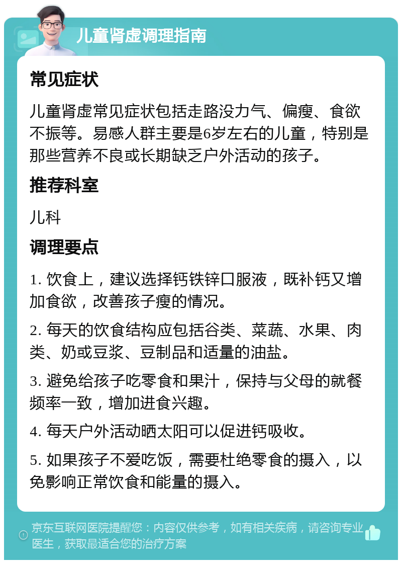 儿童肾虚调理指南 常见症状 儿童肾虚常见症状包括走路没力气、偏瘦、食欲不振等。易感人群主要是6岁左右的儿童，特别是那些营养不良或长期缺乏户外活动的孩子。 推荐科室 儿科 调理要点 1. 饮食上，建议选择钙铁锌口服液，既补钙又增加食欲，改善孩子瘦的情况。 2. 每天的饮食结构应包括谷类、菜蔬、水果、肉类、奶或豆浆、豆制品和适量的油盐。 3. 避免给孩子吃零食和果汁，保持与父母的就餐频率一致，增加进食兴趣。 4. 每天户外活动晒太阳可以促进钙吸收。 5. 如果孩子不爱吃饭，需要杜绝零食的摄入，以免影响正常饮食和能量的摄入。