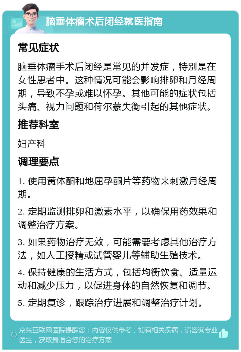 脑垂体瘤术后闭经就医指南 常见症状 脑垂体瘤手术后闭经是常见的并发症，特别是在女性患者中。这种情况可能会影响排卵和月经周期，导致不孕或难以怀孕。其他可能的症状包括头痛、视力问题和荷尔蒙失衡引起的其他症状。 推荐科室 妇产科 调理要点 1. 使用黄体酮和地屈孕酮片等药物来刺激月经周期。 2. 定期监测排卵和激素水平，以确保用药效果和调整治疗方案。 3. 如果药物治疗无效，可能需要考虑其他治疗方法，如人工授精或试管婴儿等辅助生殖技术。 4. 保持健康的生活方式，包括均衡饮食、适量运动和减少压力，以促进身体的自然恢复和调节。 5. 定期复诊，跟踪治疗进展和调整治疗计划。