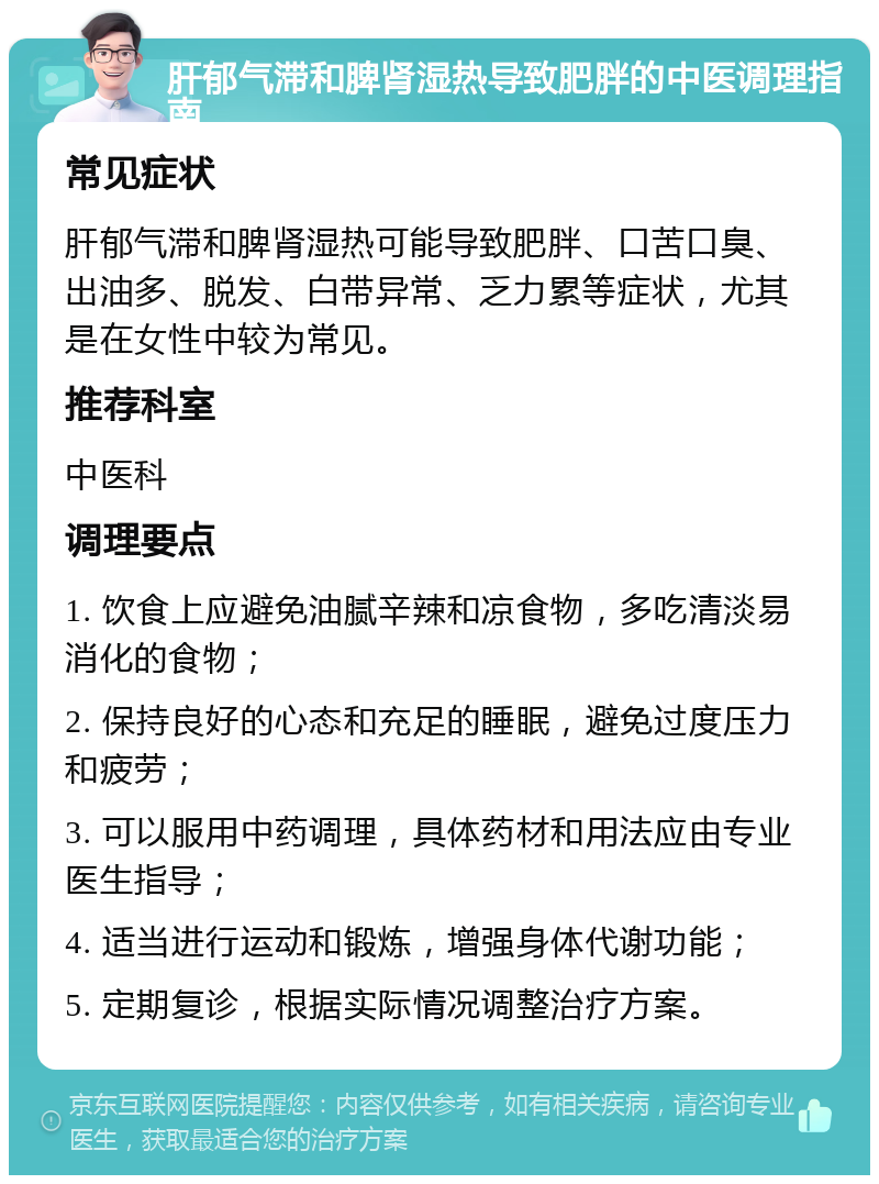 肝郁气滞和脾肾湿热导致肥胖的中医调理指南 常见症状 肝郁气滞和脾肾湿热可能导致肥胖、口苦口臭、出油多、脱发、白带异常、乏力累等症状，尤其是在女性中较为常见。 推荐科室 中医科 调理要点 1. 饮食上应避免油腻辛辣和凉食物，多吃清淡易消化的食物； 2. 保持良好的心态和充足的睡眠，避免过度压力和疲劳； 3. 可以服用中药调理，具体药材和用法应由专业医生指导； 4. 适当进行运动和锻炼，增强身体代谢功能； 5. 定期复诊，根据实际情况调整治疗方案。