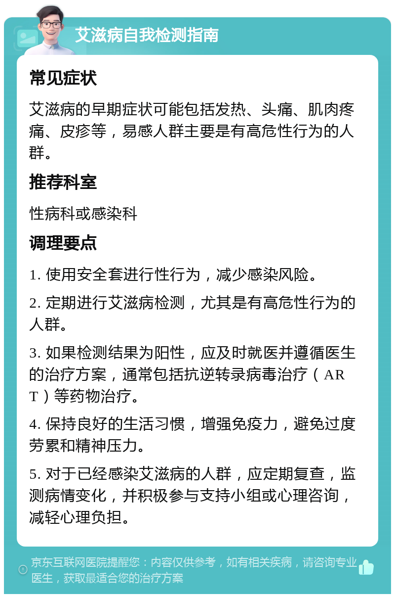 艾滋病自我检测指南 常见症状 艾滋病的早期症状可能包括发热、头痛、肌肉疼痛、皮疹等，易感人群主要是有高危性行为的人群。 推荐科室 性病科或感染科 调理要点 1. 使用安全套进行性行为，减少感染风险。 2. 定期进行艾滋病检测，尤其是有高危性行为的人群。 3. 如果检测结果为阳性，应及时就医并遵循医生的治疗方案，通常包括抗逆转录病毒治疗（ART）等药物治疗。 4. 保持良好的生活习惯，增强免疫力，避免过度劳累和精神压力。 5. 对于已经感染艾滋病的人群，应定期复查，监测病情变化，并积极参与支持小组或心理咨询，减轻心理负担。