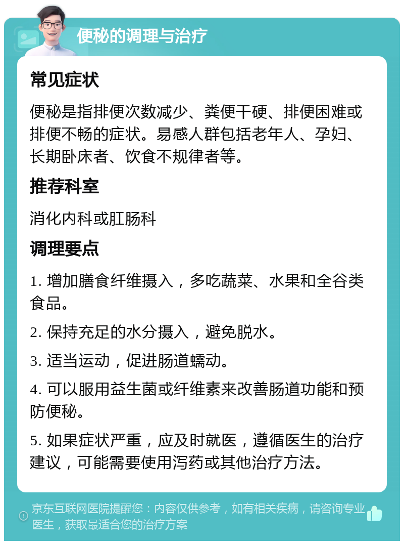 便秘的调理与治疗 常见症状 便秘是指排便次数减少、粪便干硬、排便困难或排便不畅的症状。易感人群包括老年人、孕妇、长期卧床者、饮食不规律者等。 推荐科室 消化内科或肛肠科 调理要点 1. 增加膳食纤维摄入，多吃蔬菜、水果和全谷类食品。 2. 保持充足的水分摄入，避免脱水。 3. 适当运动，促进肠道蠕动。 4. 可以服用益生菌或纤维素来改善肠道功能和预防便秘。 5. 如果症状严重，应及时就医，遵循医生的治疗建议，可能需要使用泻药或其他治疗方法。