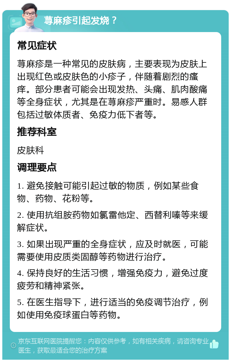 荨麻疹引起发烧？ 常见症状 荨麻疹是一种常见的皮肤病，主要表现为皮肤上出现红色或皮肤色的小疹子，伴随着剧烈的瘙痒。部分患者可能会出现发热、头痛、肌肉酸痛等全身症状，尤其是在荨麻疹严重时。易感人群包括过敏体质者、免疫力低下者等。 推荐科室 皮肤科 调理要点 1. 避免接触可能引起过敏的物质，例如某些食物、药物、花粉等。 2. 使用抗组胺药物如氯雷他定、西替利嗪等来缓解症状。 3. 如果出现严重的全身症状，应及时就医，可能需要使用皮质类固醇等药物进行治疗。 4. 保持良好的生活习惯，增强免疫力，避免过度疲劳和精神紧张。 5. 在医生指导下，进行适当的免疫调节治疗，例如使用免疫球蛋白等药物。