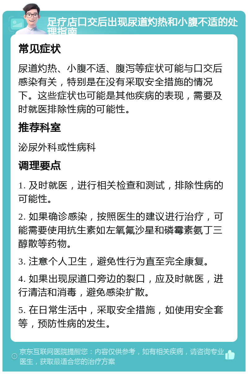 足疗店口交后出现尿道灼热和小腹不适的处理指南 常见症状 尿道灼热、小腹不适、腹泻等症状可能与口交后感染有关，特别是在没有采取安全措施的情况下。这些症状也可能是其他疾病的表现，需要及时就医排除性病的可能性。 推荐科室 泌尿外科或性病科 调理要点 1. 及时就医，进行相关检查和测试，排除性病的可能性。 2. 如果确诊感染，按照医生的建议进行治疗，可能需要使用抗生素如左氧氟沙星和磷霉素氨丁三醇散等药物。 3. 注意个人卫生，避免性行为直至完全康复。 4. 如果出现尿道口旁边的裂口，应及时就医，进行清洁和消毒，避免感染扩散。 5. 在日常生活中，采取安全措施，如使用安全套等，预防性病的发生。