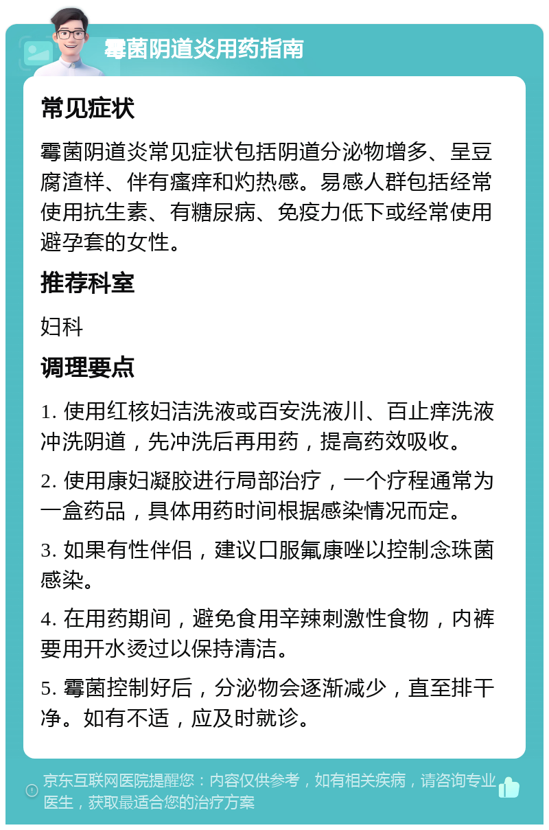 霉菌阴道炎用药指南 常见症状 霉菌阴道炎常见症状包括阴道分泌物增多、呈豆腐渣样、伴有瘙痒和灼热感。易感人群包括经常使用抗生素、有糖尿病、免疫力低下或经常使用避孕套的女性。 推荐科室 妇科 调理要点 1. 使用红核妇洁洗液或百安洗液川、百止痒洗液冲洗阴道，先冲洗后再用药，提高药效吸收。 2. 使用康妇凝胶进行局部治疗，一个疗程通常为一盒药品，具体用药时间根据感染情况而定。 3. 如果有性伴侣，建议口服氟康唑以控制念珠菌感染。 4. 在用药期间，避免食用辛辣刺激性食物，内裤要用开水烫过以保持清洁。 5. 霉菌控制好后，分泌物会逐渐减少，直至排干净。如有不适，应及时就诊。