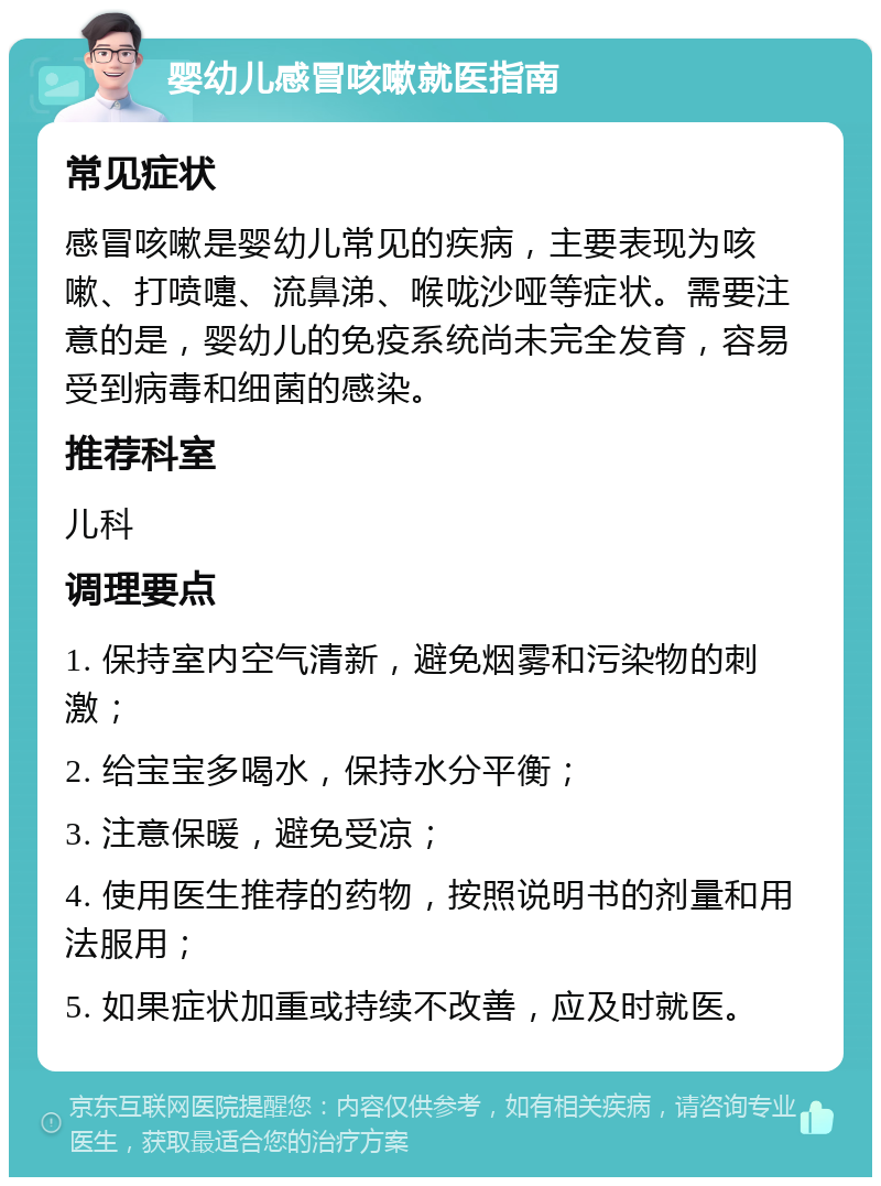 婴幼儿感冒咳嗽就医指南 常见症状 感冒咳嗽是婴幼儿常见的疾病，主要表现为咳嗽、打喷嚏、流鼻涕、喉咙沙哑等症状。需要注意的是，婴幼儿的免疫系统尚未完全发育，容易受到病毒和细菌的感染。 推荐科室 儿科 调理要点 1. 保持室内空气清新，避免烟雾和污染物的刺激； 2. 给宝宝多喝水，保持水分平衡； 3. 注意保暖，避免受凉； 4. 使用医生推荐的药物，按照说明书的剂量和用法服用； 5. 如果症状加重或持续不改善，应及时就医。