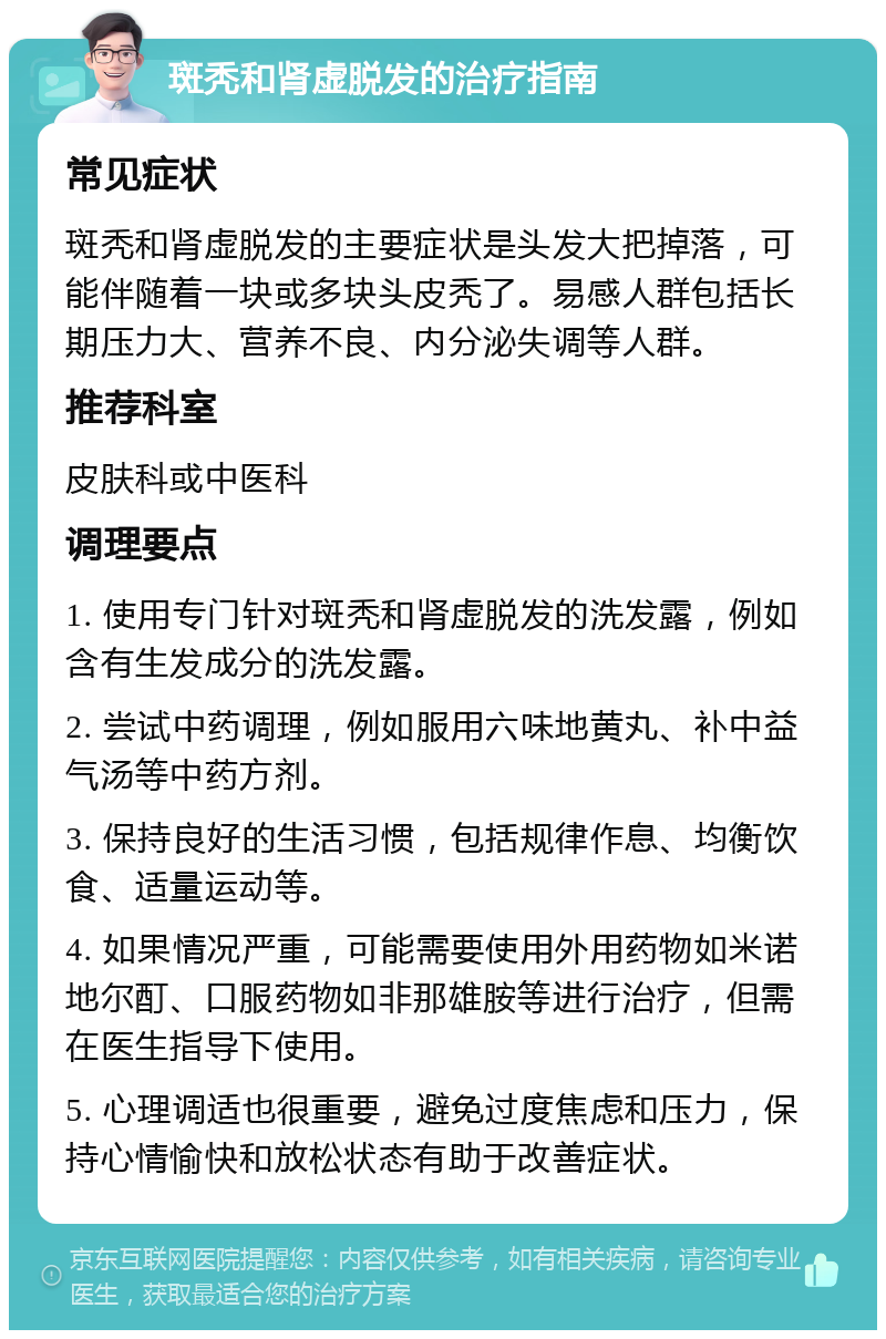 斑秃和肾虚脱发的治疗指南 常见症状 斑秃和肾虚脱发的主要症状是头发大把掉落，可能伴随着一块或多块头皮秃了。易感人群包括长期压力大、营养不良、内分泌失调等人群。 推荐科室 皮肤科或中医科 调理要点 1. 使用专门针对斑秃和肾虚脱发的洗发露，例如含有生发成分的洗发露。 2. 尝试中药调理，例如服用六味地黄丸、补中益气汤等中药方剂。 3. 保持良好的生活习惯，包括规律作息、均衡饮食、适量运动等。 4. 如果情况严重，可能需要使用外用药物如米诺地尔酊、口服药物如非那雄胺等进行治疗，但需在医生指导下使用。 5. 心理调适也很重要，避免过度焦虑和压力，保持心情愉快和放松状态有助于改善症状。