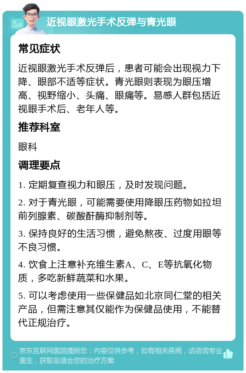 近视眼激光手术反弹与青光眼 常见症状 近视眼激光手术反弹后，患者可能会出现视力下降、眼部不适等症状。青光眼则表现为眼压增高、视野缩小、头痛、眼痛等。易感人群包括近视眼手术后、老年人等。 推荐科室 眼科 调理要点 1. 定期复查视力和眼压，及时发现问题。 2. 对于青光眼，可能需要使用降眼压药物如拉坦前列腺素、碳酸酐酶抑制剂等。 3. 保持良好的生活习惯，避免熬夜、过度用眼等不良习惯。 4. 饮食上注意补充维生素A、C、E等抗氧化物质，多吃新鲜蔬菜和水果。 5. 可以考虑使用一些保健品如北京同仁堂的相关产品，但需注意其仅能作为保健品使用，不能替代正规治疗。