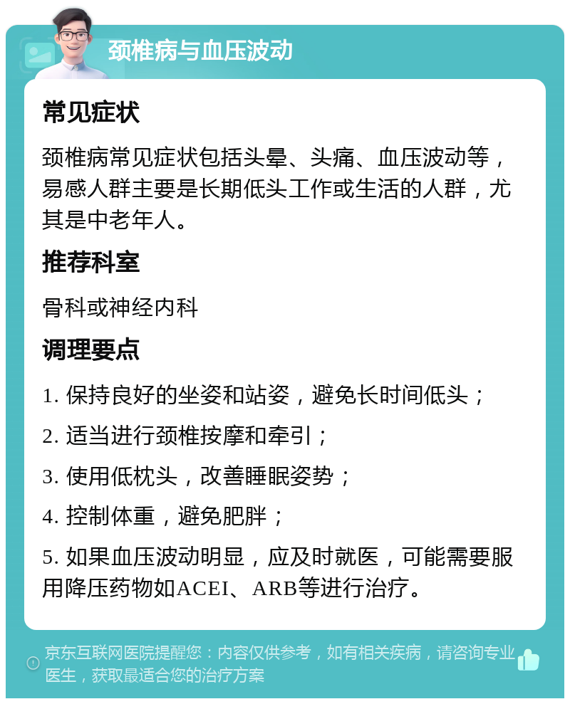 颈椎病与血压波动 常见症状 颈椎病常见症状包括头晕、头痛、血压波动等，易感人群主要是长期低头工作或生活的人群，尤其是中老年人。 推荐科室 骨科或神经内科 调理要点 1. 保持良好的坐姿和站姿，避免长时间低头； 2. 适当进行颈椎按摩和牵引； 3. 使用低枕头，改善睡眠姿势； 4. 控制体重，避免肥胖； 5. 如果血压波动明显，应及时就医，可能需要服用降压药物如ACEI、ARB等进行治疗。