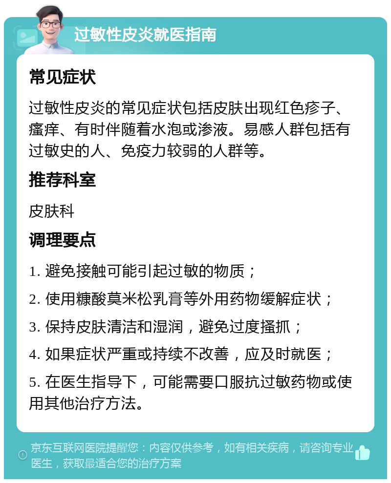 过敏性皮炎就医指南 常见症状 过敏性皮炎的常见症状包括皮肤出现红色疹子、瘙痒、有时伴随着水泡或渗液。易感人群包括有过敏史的人、免疫力较弱的人群等。 推荐科室 皮肤科 调理要点 1. 避免接触可能引起过敏的物质； 2. 使用糠酸莫米松乳膏等外用药物缓解症状； 3. 保持皮肤清洁和湿润，避免过度搔抓； 4. 如果症状严重或持续不改善，应及时就医； 5. 在医生指导下，可能需要口服抗过敏药物或使用其他治疗方法。