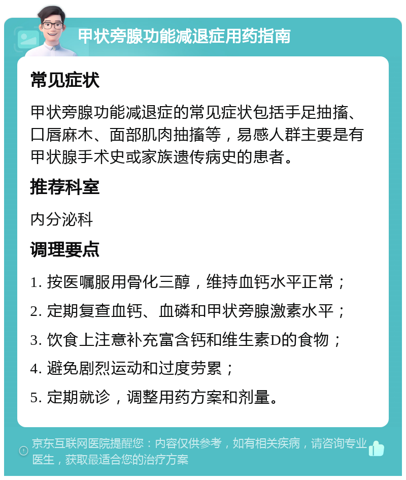 甲状旁腺功能减退症用药指南 常见症状 甲状旁腺功能减退症的常见症状包括手足抽搐、口唇麻木、面部肌肉抽搐等，易感人群主要是有甲状腺手术史或家族遗传病史的患者。 推荐科室 内分泌科 调理要点 1. 按医嘱服用骨化三醇，维持血钙水平正常； 2. 定期复查血钙、血磷和甲状旁腺激素水平； 3. 饮食上注意补充富含钙和维生素D的食物； 4. 避免剧烈运动和过度劳累； 5. 定期就诊，调整用药方案和剂量。