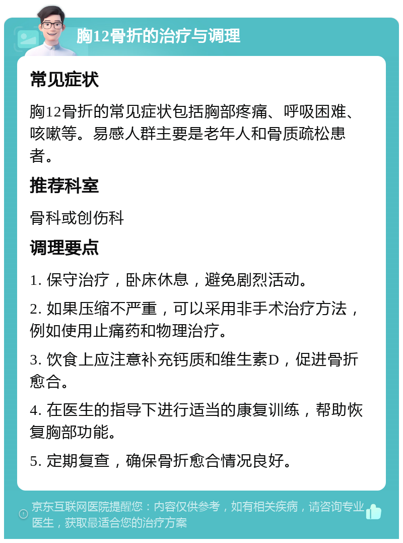 胸12骨折的治疗与调理 常见症状 胸12骨折的常见症状包括胸部疼痛、呼吸困难、咳嗽等。易感人群主要是老年人和骨质疏松患者。 推荐科室 骨科或创伤科 调理要点 1. 保守治疗，卧床休息，避免剧烈活动。 2. 如果压缩不严重，可以采用非手术治疗方法，例如使用止痛药和物理治疗。 3. 饮食上应注意补充钙质和维生素D，促进骨折愈合。 4. 在医生的指导下进行适当的康复训练，帮助恢复胸部功能。 5. 定期复查，确保骨折愈合情况良好。