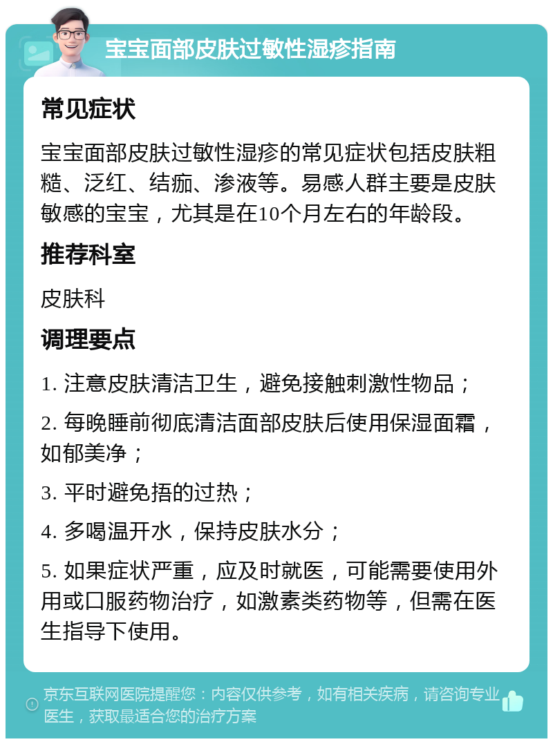 宝宝面部皮肤过敏性湿疹指南 常见症状 宝宝面部皮肤过敏性湿疹的常见症状包括皮肤粗糙、泛红、结痂、渗液等。易感人群主要是皮肤敏感的宝宝，尤其是在10个月左右的年龄段。 推荐科室 皮肤科 调理要点 1. 注意皮肤清洁卫生，避免接触刺激性物品； 2. 每晚睡前彻底清洁面部皮肤后使用保湿面霜，如郁美净； 3. 平时避免捂的过热； 4. 多喝温开水，保持皮肤水分； 5. 如果症状严重，应及时就医，可能需要使用外用或口服药物治疗，如激素类药物等，但需在医生指导下使用。