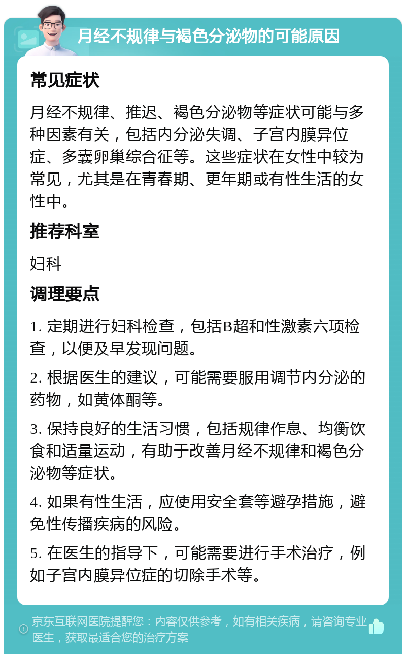 月经不规律与褐色分泌物的可能原因 常见症状 月经不规律、推迟、褐色分泌物等症状可能与多种因素有关，包括内分泌失调、子宫内膜异位症、多囊卵巢综合征等。这些症状在女性中较为常见，尤其是在青春期、更年期或有性生活的女性中。 推荐科室 妇科 调理要点 1. 定期进行妇科检查，包括B超和性激素六项检查，以便及早发现问题。 2. 根据医生的建议，可能需要服用调节内分泌的药物，如黄体酮等。 3. 保持良好的生活习惯，包括规律作息、均衡饮食和适量运动，有助于改善月经不规律和褐色分泌物等症状。 4. 如果有性生活，应使用安全套等避孕措施，避免性传播疾病的风险。 5. 在医生的指导下，可能需要进行手术治疗，例如子宫内膜异位症的切除手术等。