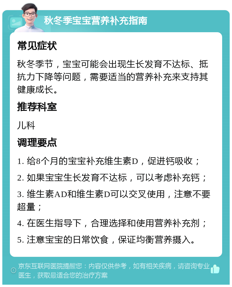 秋冬季宝宝营养补充指南 常见症状 秋冬季节，宝宝可能会出现生长发育不达标、抵抗力下降等问题，需要适当的营养补充来支持其健康成长。 推荐科室 儿科 调理要点 1. 给8个月的宝宝补充维生素D，促进钙吸收； 2. 如果宝宝生长发育不达标，可以考虑补充钙； 3. 维生素AD和维生素D可以交叉使用，注意不要超量； 4. 在医生指导下，合理选择和使用营养补充剂； 5. 注意宝宝的日常饮食，保证均衡营养摄入。