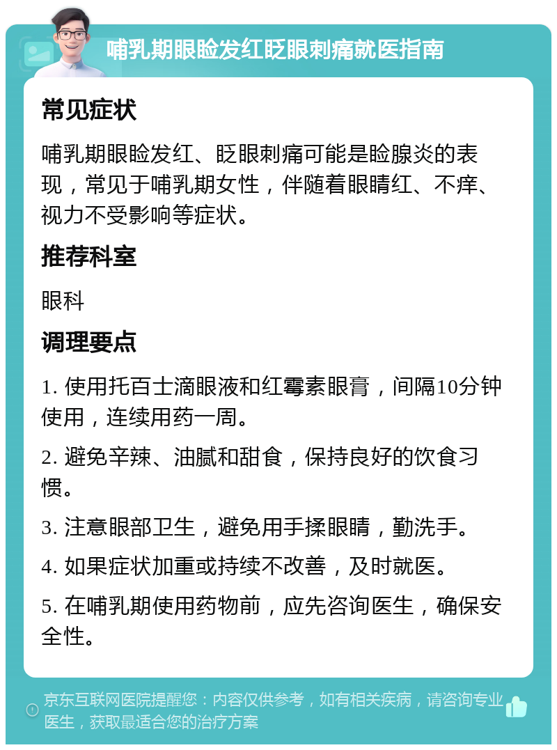 哺乳期眼睑发红眨眼刺痛就医指南 常见症状 哺乳期眼睑发红、眨眼刺痛可能是睑腺炎的表现，常见于哺乳期女性，伴随着眼睛红、不痒、视力不受影响等症状。 推荐科室 眼科 调理要点 1. 使用托百士滴眼液和红霉素眼膏，间隔10分钟使用，连续用药一周。 2. 避免辛辣、油腻和甜食，保持良好的饮食习惯。 3. 注意眼部卫生，避免用手揉眼睛，勤洗手。 4. 如果症状加重或持续不改善，及时就医。 5. 在哺乳期使用药物前，应先咨询医生，确保安全性。