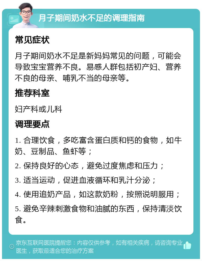 月子期间奶水不足的调理指南 常见症状 月子期间奶水不足是新妈妈常见的问题，可能会导致宝宝营养不良。易感人群包括初产妇、营养不良的母亲、哺乳不当的母亲等。 推荐科室 妇产科或儿科 调理要点 1. 合理饮食，多吃富含蛋白质和钙的食物，如牛奶、豆制品、鱼虾等； 2. 保持良好的心态，避免过度焦虑和压力； 3. 适当运动，促进血液循环和乳汁分泌； 4. 使用追奶产品，如这款奶粉，按照说明服用； 5. 避免辛辣刺激食物和油腻的东西，保持清淡饮食。