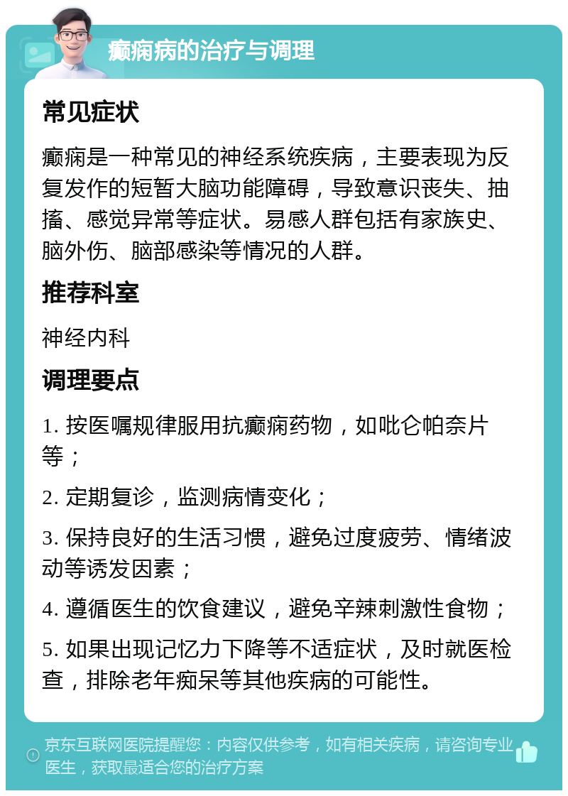 癫痫病的治疗与调理 常见症状 癫痫是一种常见的神经系统疾病，主要表现为反复发作的短暂大脑功能障碍，导致意识丧失、抽搐、感觉异常等症状。易感人群包括有家族史、脑外伤、脑部感染等情况的人群。 推荐科室 神经内科 调理要点 1. 按医嘱规律服用抗癫痫药物，如吡仑帕奈片等； 2. 定期复诊，监测病情变化； 3. 保持良好的生活习惯，避免过度疲劳、情绪波动等诱发因素； 4. 遵循医生的饮食建议，避免辛辣刺激性食物； 5. 如果出现记忆力下降等不适症状，及时就医检查，排除老年痴呆等其他疾病的可能性。