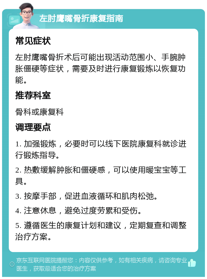 左肘鹰嘴骨折康复指南 常见症状 左肘鹰嘴骨折术后可能出现活动范围小、手腕肿胀僵硬等症状，需要及时进行康复锻炼以恢复功能。 推荐科室 骨科或康复科 调理要点 1. 加强锻炼，必要时可以线下医院康复科就诊进行锻炼指导。 2. 热敷缓解肿胀和僵硬感，可以使用暖宝宝等工具。 3. 按摩手部，促进血液循环和肌肉松弛。 4. 注意休息，避免过度劳累和受伤。 5. 遵循医生的康复计划和建议，定期复查和调整治疗方案。