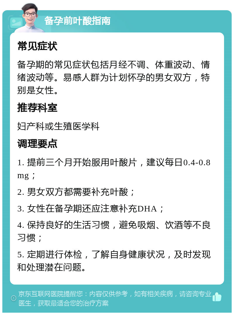 备孕前叶酸指南 常见症状 备孕期的常见症状包括月经不调、体重波动、情绪波动等。易感人群为计划怀孕的男女双方，特别是女性。 推荐科室 妇产科或生殖医学科 调理要点 1. 提前三个月开始服用叶酸片，建议每日0.4-0.8mg； 2. 男女双方都需要补充叶酸； 3. 女性在备孕期还应注意补充DHA； 4. 保持良好的生活习惯，避免吸烟、饮酒等不良习惯； 5. 定期进行体检，了解自身健康状况，及时发现和处理潜在问题。