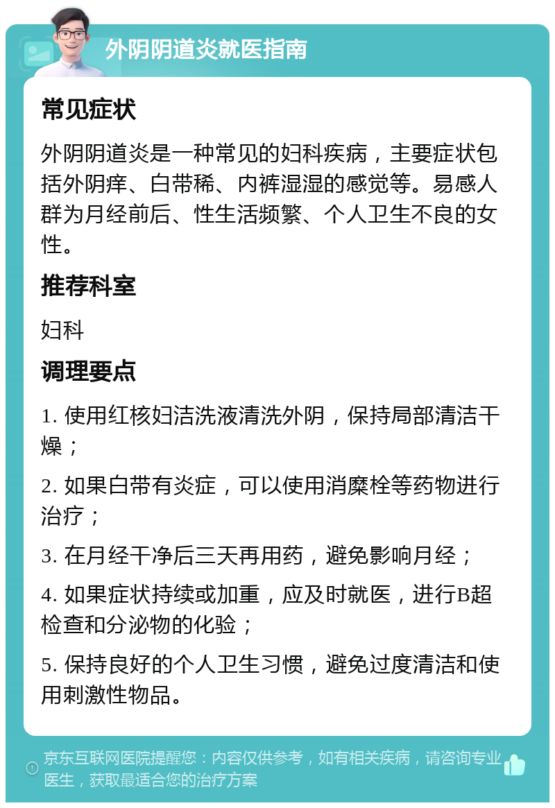 外阴阴道炎就医指南 常见症状 外阴阴道炎是一种常见的妇科疾病，主要症状包括外阴痒、白带稀、内裤湿湿的感觉等。易感人群为月经前后、性生活频繁、个人卫生不良的女性。 推荐科室 妇科 调理要点 1. 使用红核妇洁洗液清洗外阴，保持局部清洁干燥； 2. 如果白带有炎症，可以使用消糜栓等药物进行治疗； 3. 在月经干净后三天再用药，避免影响月经； 4. 如果症状持续或加重，应及时就医，进行B超检查和分泌物的化验； 5. 保持良好的个人卫生习惯，避免过度清洁和使用刺激性物品。