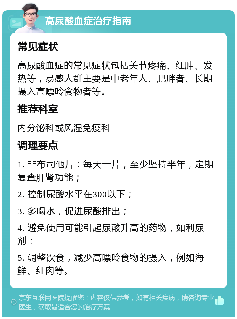 高尿酸血症治疗指南 常见症状 高尿酸血症的常见症状包括关节疼痛、红肿、发热等，易感人群主要是中老年人、肥胖者、长期摄入高嘌呤食物者等。 推荐科室 内分泌科或风湿免疫科 调理要点 1. 非布司他片：每天一片，至少坚持半年，定期复查肝肾功能； 2. 控制尿酸水平在300以下； 3. 多喝水，促进尿酸排出； 4. 避免使用可能引起尿酸升高的药物，如利尿剂； 5. 调整饮食，减少高嘌呤食物的摄入，例如海鲜、红肉等。