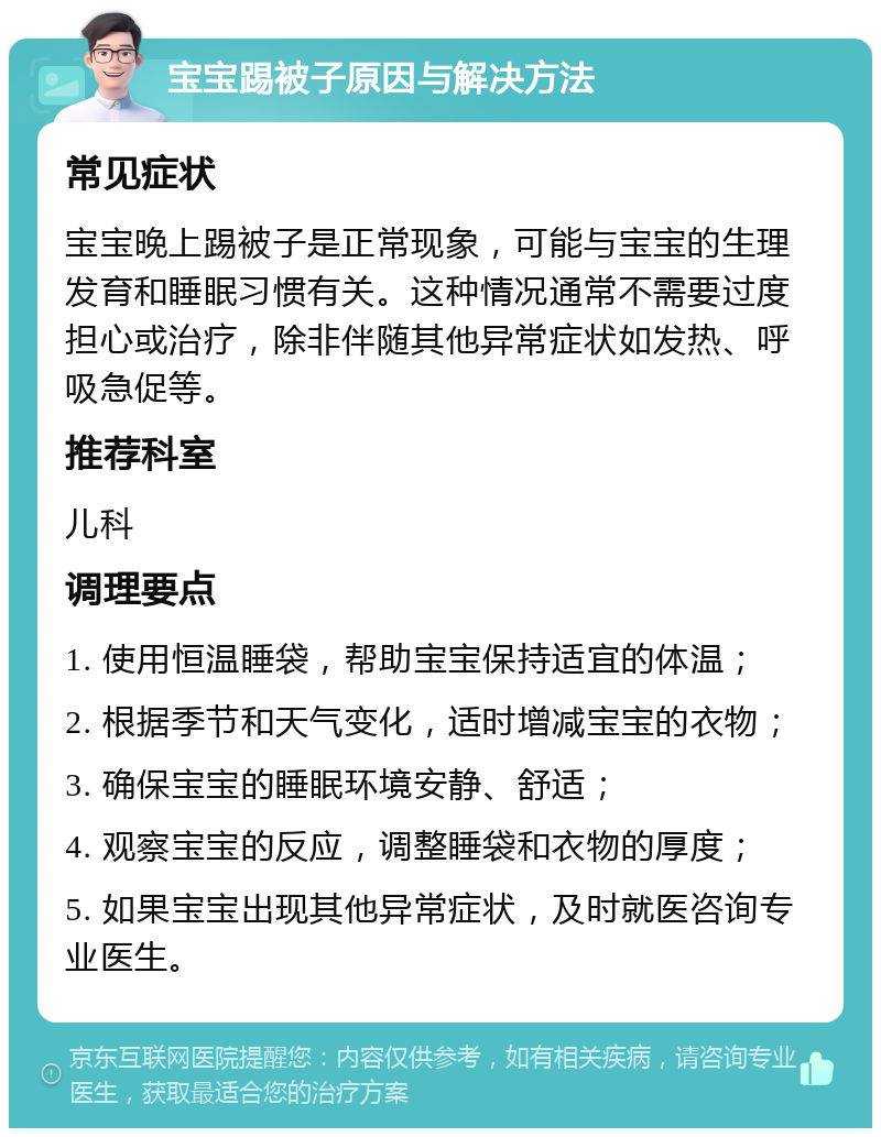 宝宝踢被子原因与解决方法 常见症状 宝宝晚上踢被子是正常现象，可能与宝宝的生理发育和睡眠习惯有关。这种情况通常不需要过度担心或治疗，除非伴随其他异常症状如发热、呼吸急促等。 推荐科室 儿科 调理要点 1. 使用恒温睡袋，帮助宝宝保持适宜的体温； 2. 根据季节和天气变化，适时增减宝宝的衣物； 3. 确保宝宝的睡眠环境安静、舒适； 4. 观察宝宝的反应，调整睡袋和衣物的厚度； 5. 如果宝宝出现其他异常症状，及时就医咨询专业医生。