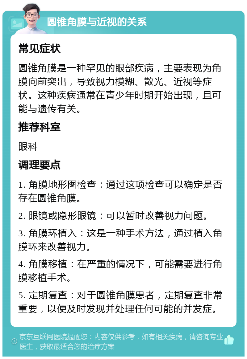 圆锥角膜与近视的关系 常见症状 圆锥角膜是一种罕见的眼部疾病，主要表现为角膜向前突出，导致视力模糊、散光、近视等症状。这种疾病通常在青少年时期开始出现，且可能与遗传有关。 推荐科室 眼科 调理要点 1. 角膜地形图检查：通过这项检查可以确定是否存在圆锥角膜。 2. 眼镜或隐形眼镜：可以暂时改善视力问题。 3. 角膜环植入：这是一种手术方法，通过植入角膜环来改善视力。 4. 角膜移植：在严重的情况下，可能需要进行角膜移植手术。 5. 定期复查：对于圆锥角膜患者，定期复查非常重要，以便及时发现并处理任何可能的并发症。