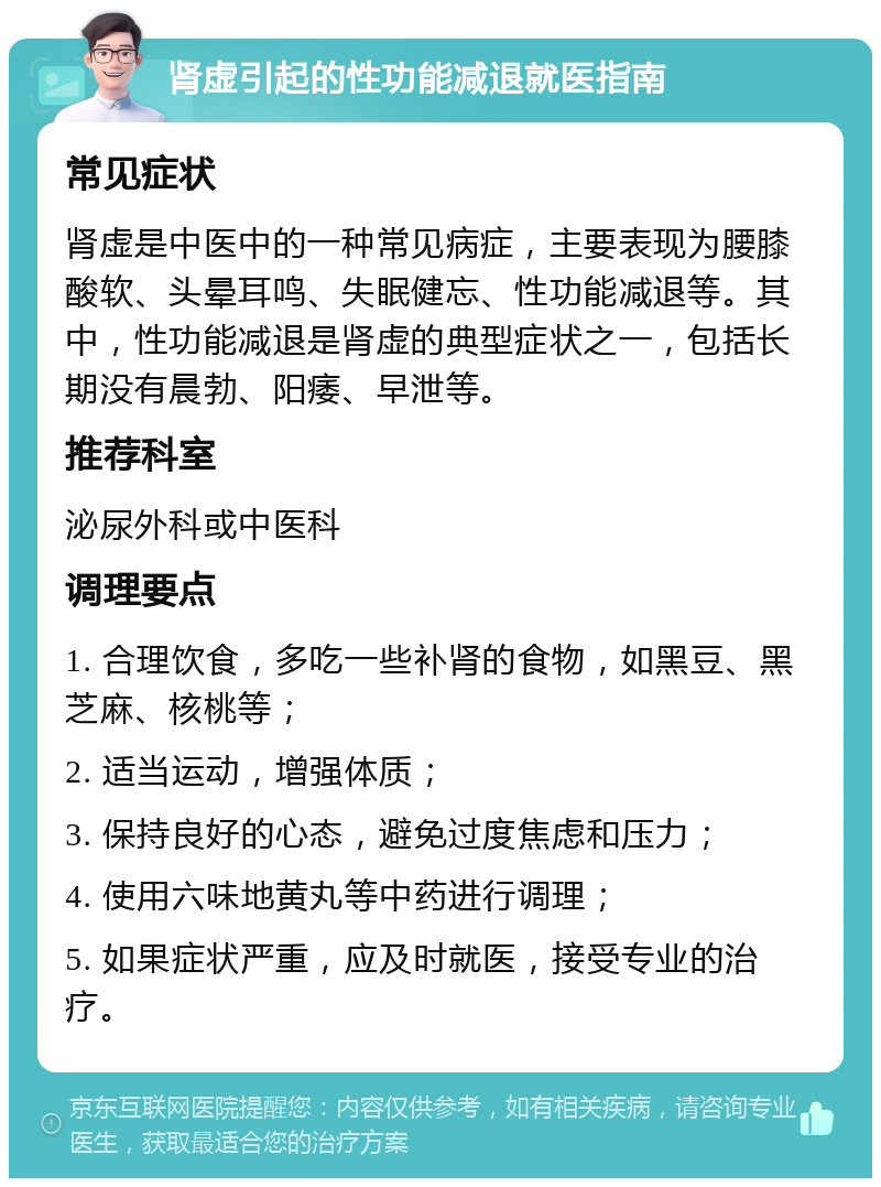 肾虚引起的性功能减退就医指南 常见症状 肾虚是中医中的一种常见病症，主要表现为腰膝酸软、头晕耳鸣、失眠健忘、性功能减退等。其中，性功能减退是肾虚的典型症状之一，包括长期没有晨勃、阳痿、早泄等。 推荐科室 泌尿外科或中医科 调理要点 1. 合理饮食，多吃一些补肾的食物，如黑豆、黑芝麻、核桃等； 2. 适当运动，增强体质； 3. 保持良好的心态，避免过度焦虑和压力； 4. 使用六味地黄丸等中药进行调理； 5. 如果症状严重，应及时就医，接受专业的治疗。