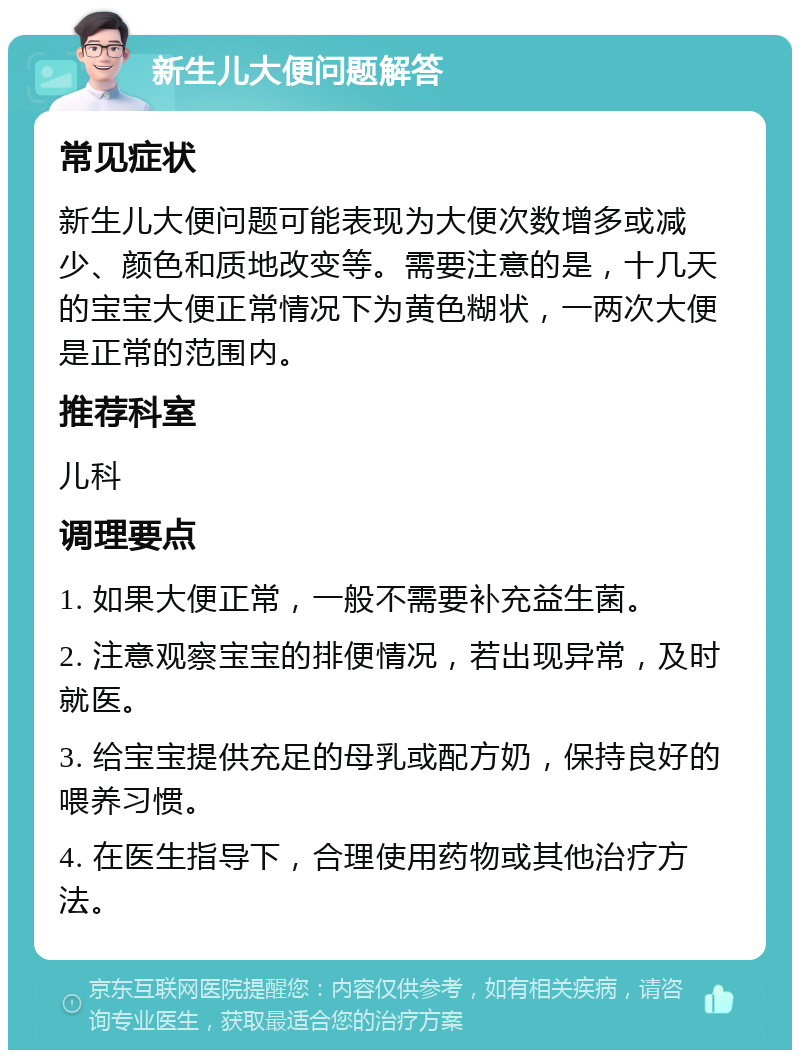 新生儿大便问题解答 常见症状 新生儿大便问题可能表现为大便次数增多或减少、颜色和质地改变等。需要注意的是，十几天的宝宝大便正常情况下为黄色糊状，一两次大便是正常的范围内。 推荐科室 儿科 调理要点 1. 如果大便正常，一般不需要补充益生菌。 2. 注意观察宝宝的排便情况，若出现异常，及时就医。 3. 给宝宝提供充足的母乳或配方奶，保持良好的喂养习惯。 4. 在医生指导下，合理使用药物或其他治疗方法。