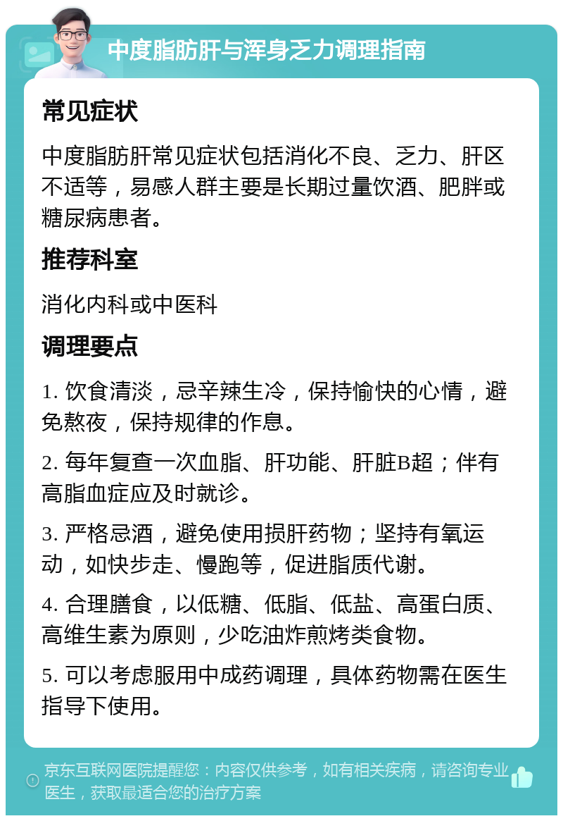 中度脂肪肝与浑身乏力调理指南 常见症状 中度脂肪肝常见症状包括消化不良、乏力、肝区不适等，易感人群主要是长期过量饮酒、肥胖或糖尿病患者。 推荐科室 消化内科或中医科 调理要点 1. 饮食清淡，忌辛辣生冷，保持愉快的心情，避免熬夜，保持规律的作息。 2. 每年复查一次血脂、肝功能、肝脏B超；伴有高脂血症应及时就诊。 3. 严格忌酒，避免使用损肝药物；坚持有氧运动，如快步走、慢跑等，促进脂质代谢。 4. 合理膳食，以低糖、低脂、低盐、高蛋白质、高维生素为原则，少吃油炸煎烤类食物。 5. 可以考虑服用中成药调理，具体药物需在医生指导下使用。